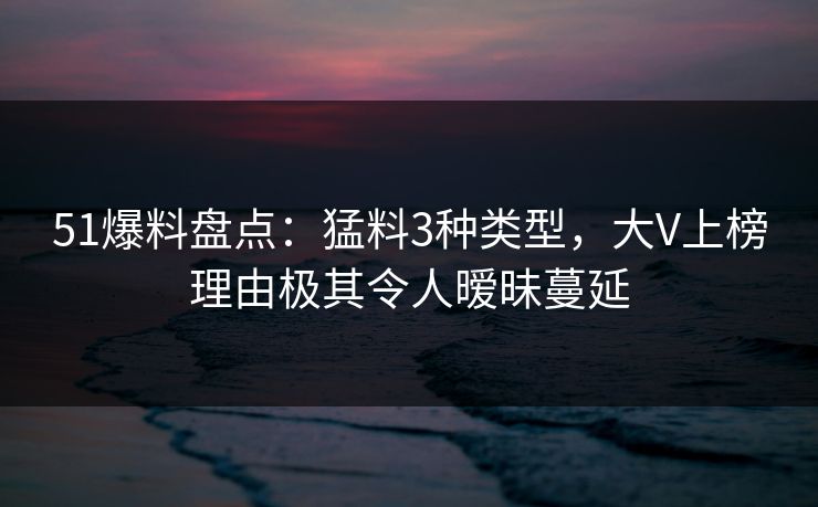 51爆料盘点：猛料3种类型，大V上榜理由极其令人暧昧蔓延