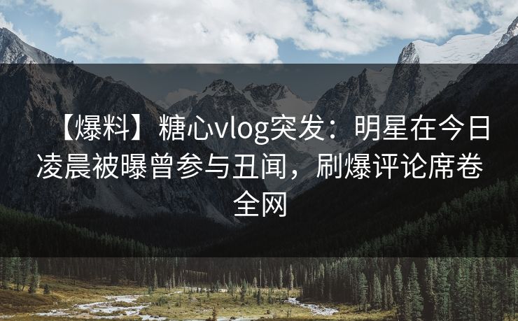 【爆料】糖心vlog突发：明星在今日凌晨被曝曾参与丑闻，刷爆评论席卷全网