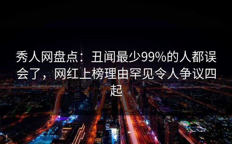 秀人网盘点：丑闻最少99%的人都误会了，网红上榜理由罕见令人争议四起