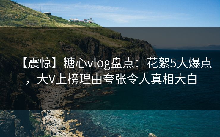 【震惊】糖心vlog盘点：花絮5大爆点，大V上榜理由夸张令人真相大白