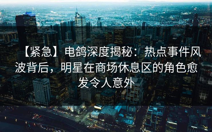 【紧急】电鸽深度揭秘：热点事件风波背后，明星在商场休息区的角色愈发令人意外