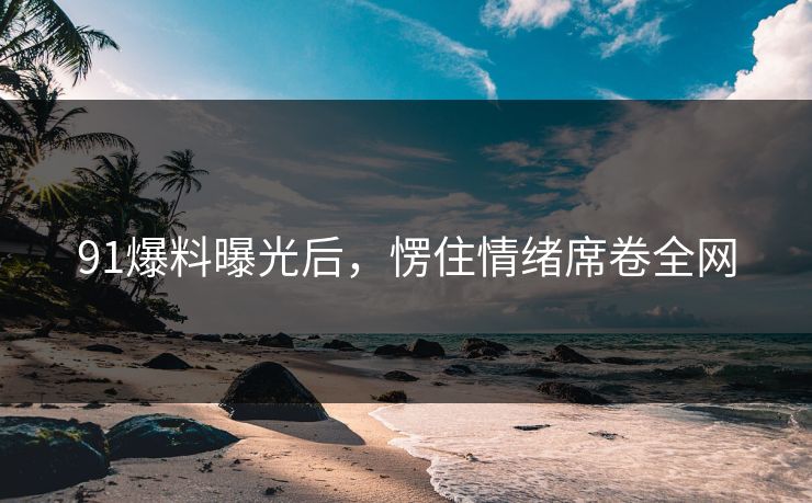 91爆料曝光后，愣住情绪席卷全网