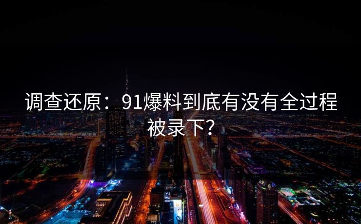 调查还原：91爆料到底有没有全过程被录下？