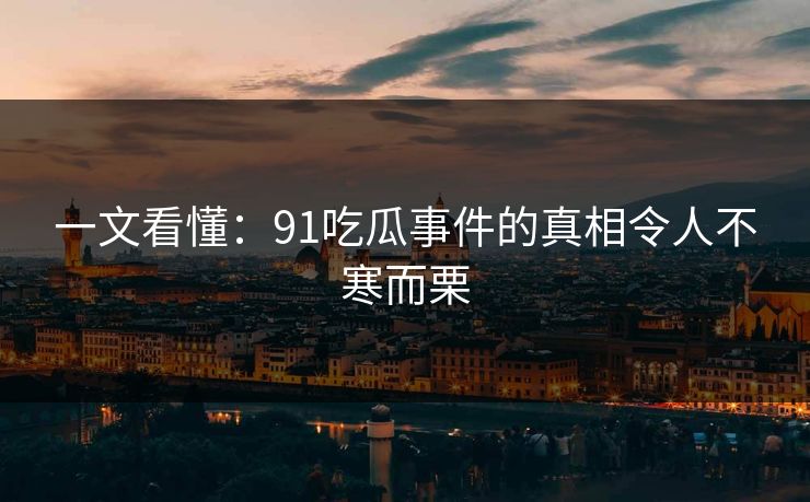 一文看懂：91吃瓜事件的真相令人不寒而栗