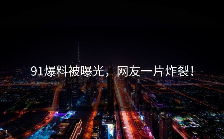 91爆料被曝光，网友一片炸裂！