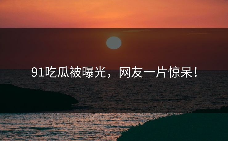 91吃瓜被曝光，网友一片惊呆！