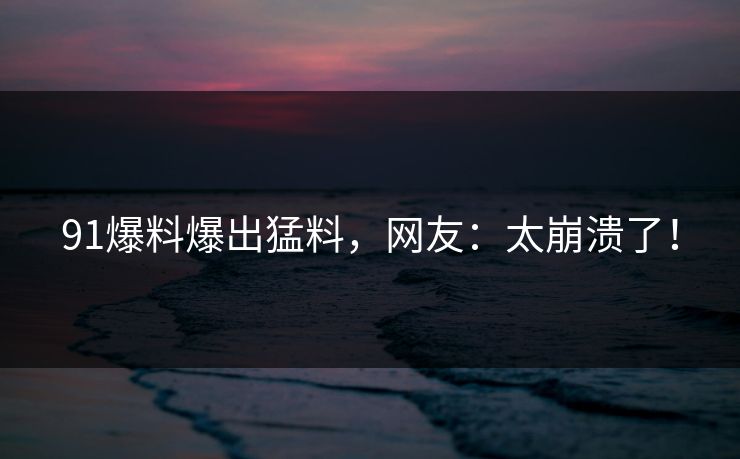 91爆料爆出猛料，网友：太崩溃了！