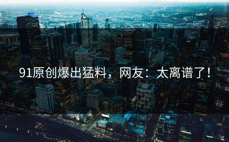 91原创爆出猛料，网友：太离谱了！
