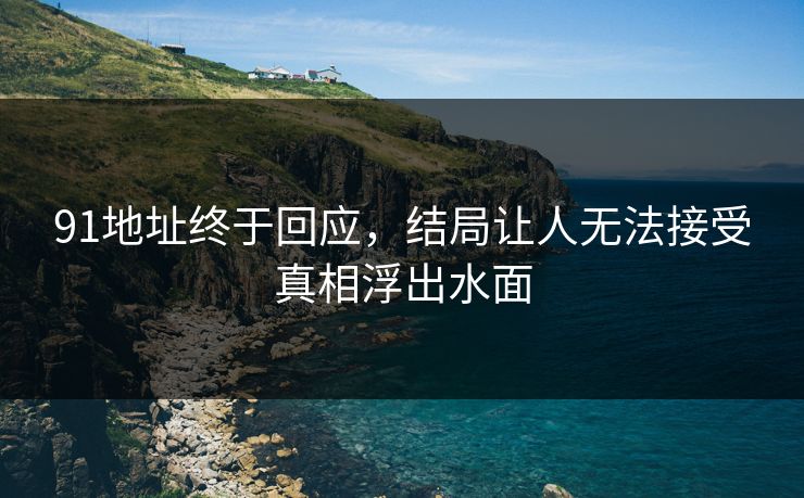 91地址终于回应，结局让人无法接受真相浮出水面