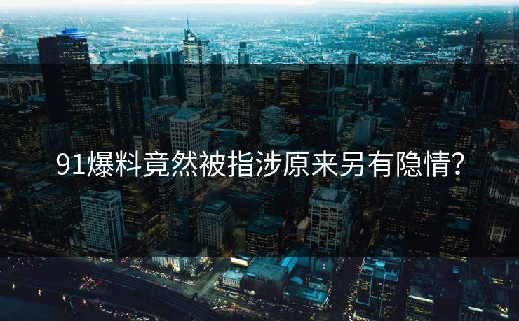 91爆料竟然被指涉原来另有隐情？