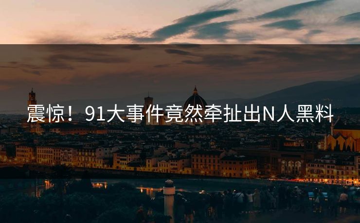 震惊！91大事件竟然牵扯出N人黑料