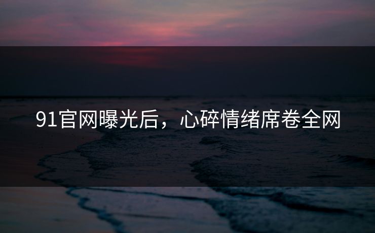 91官网曝光后，心碎情绪席卷全网