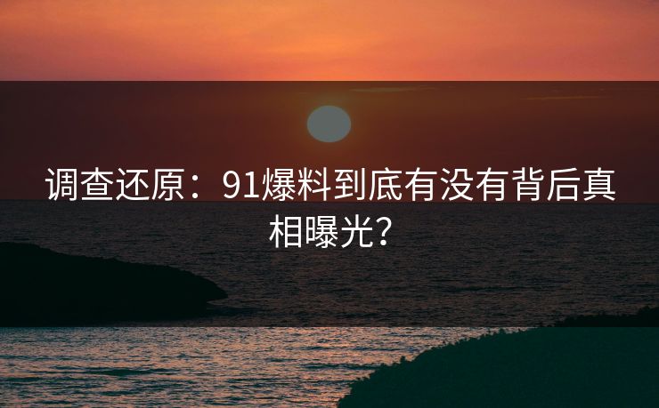 调查还原：91爆料到底有没有背后真相曝光？