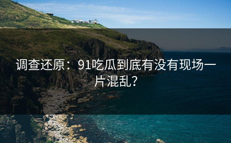 调查还原：91吃瓜到底有没有现场一片混乱？