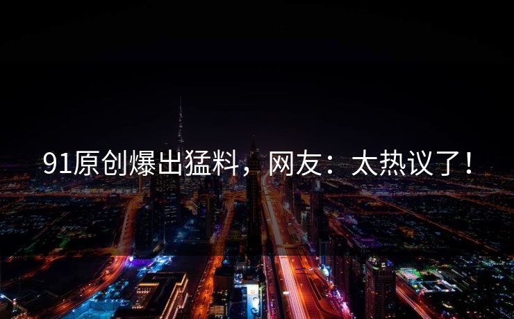 91原创爆出猛料，网友：太热议了！