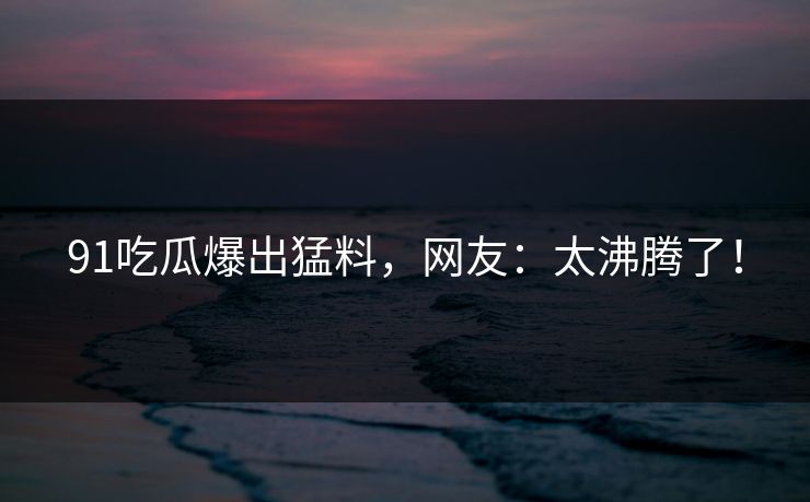 91吃瓜爆出猛料，网友：太沸腾了！