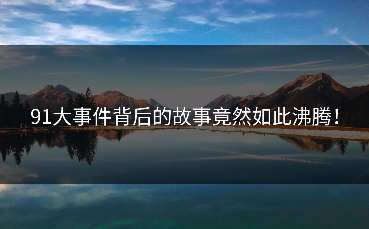 91大事件背后的故事竟然如此沸腾！