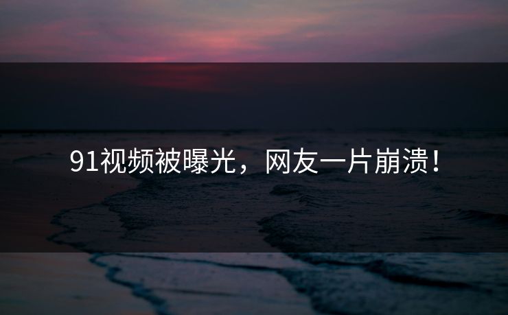 91视频被曝光，网友一片崩溃！