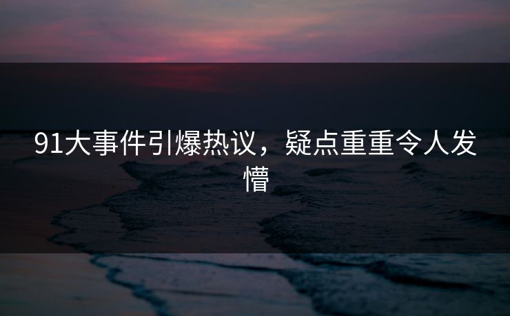 91大事件引爆热议，疑点重重令人发懵