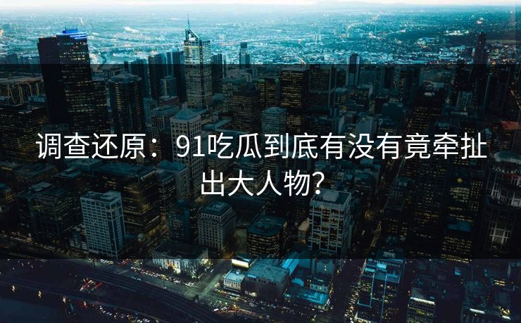 调查还原：91吃瓜到底有没有竟牵扯出大人物？