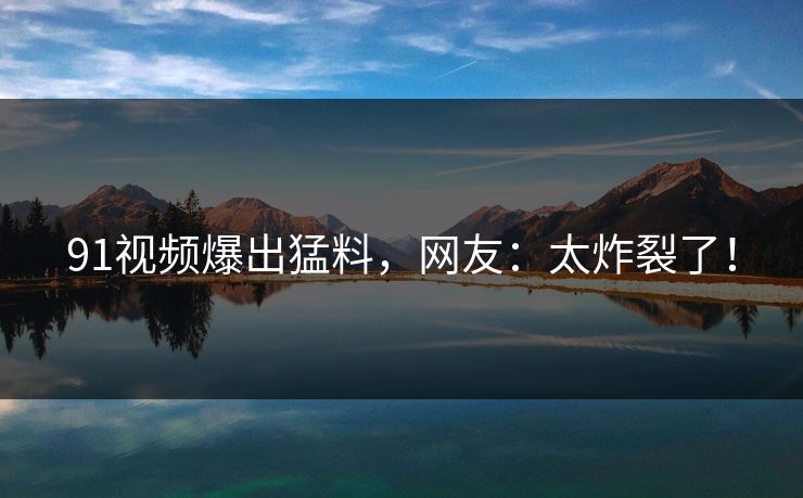 91视频爆出猛料，网友：太炸裂了！