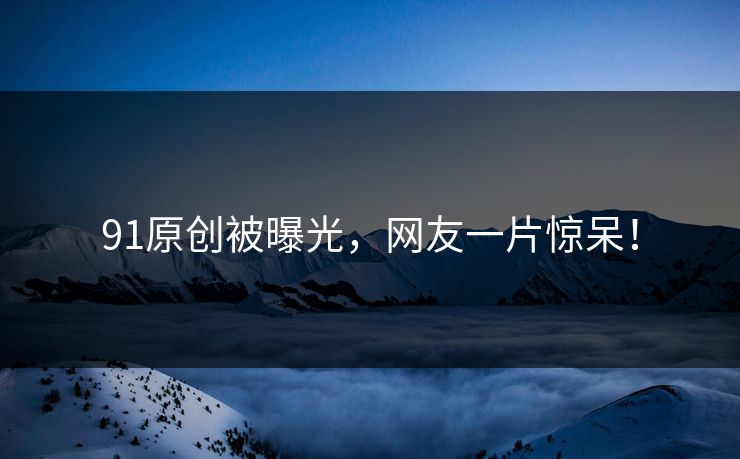 91原创被曝光，网友一片惊呆！