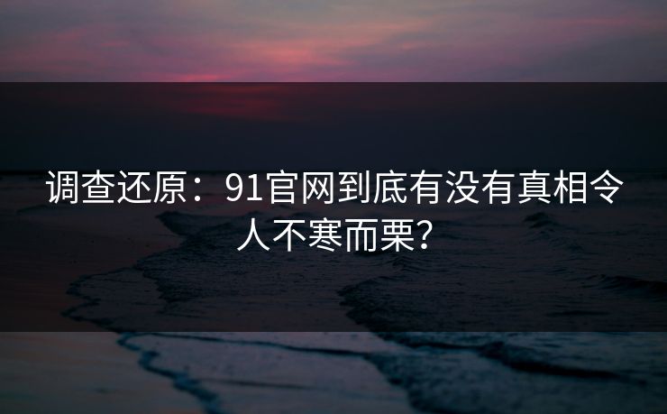 调查还原：91官网到底有没有真相令人不寒而栗？
