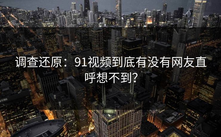 调查还原：91视频到底有没有网友直呼想不到？