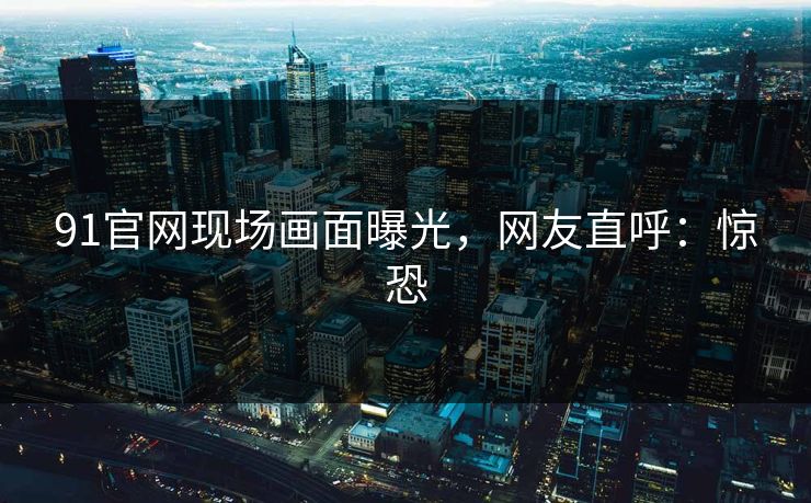 91官网现场画面曝光，网友直呼：惊恐