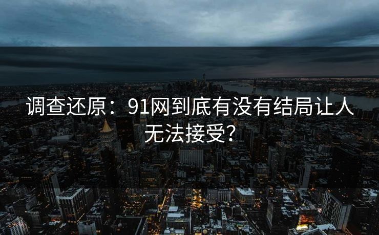 调查还原：91网到底有没有结局让人无法接受？