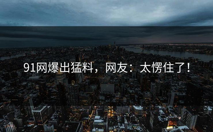 91网爆出猛料，网友：太愣住了！