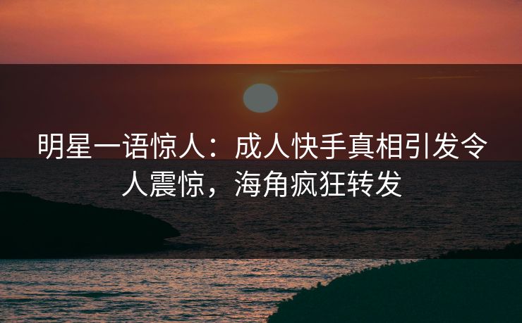 明星一语惊人：成人快手真相引发令人震惊，海角疯狂转发