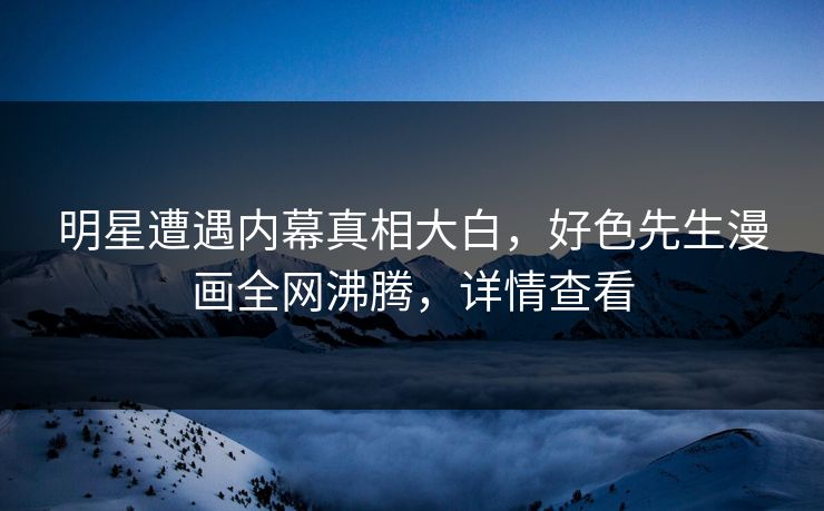 明星遭遇内幕真相大白，好色先生漫画全网沸腾，详情查看