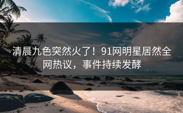 清晨九色突然火了！91网明星居然全网热议，事件持续发酵