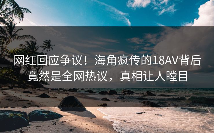 网红回应争议！海角疯传的18AV背后竟然是全网热议，真相让人瞠目