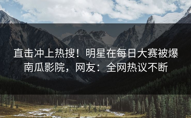 直击冲上热搜！明星在每日大赛被爆南瓜影院，网友：全网热议不断