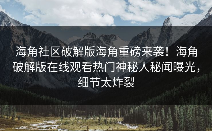 海角社区破解版海角重磅来袭！海角破解版在线观看热门神秘人秘闻曝光，细节太炸裂