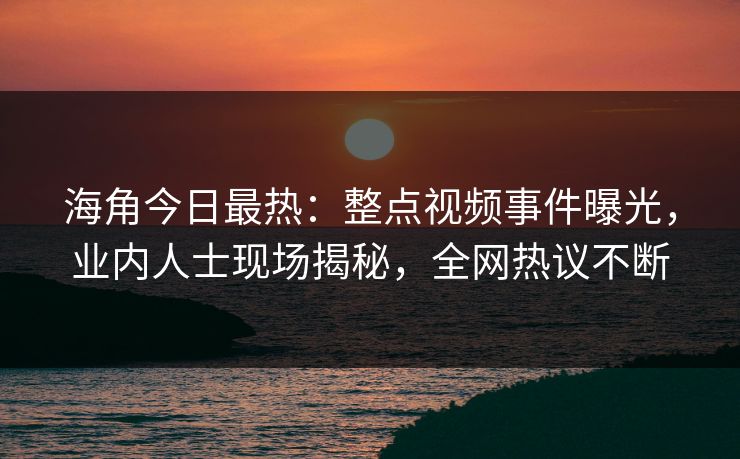 海角今日最热：整点视频事件曝光，业内人士现场揭秘，全网热议不断