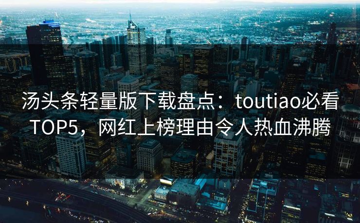 汤头条轻量版下载盘点：toutiao必看TOP5，网红上榜理由令人热血沸腾