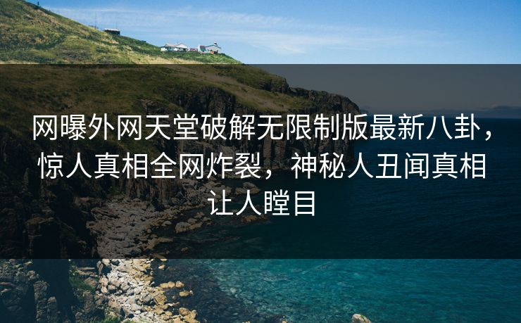 网曝外网天堂破解无限制版最新八卦，惊人真相全网炸裂，神秘人丑闻真相让人瞠目