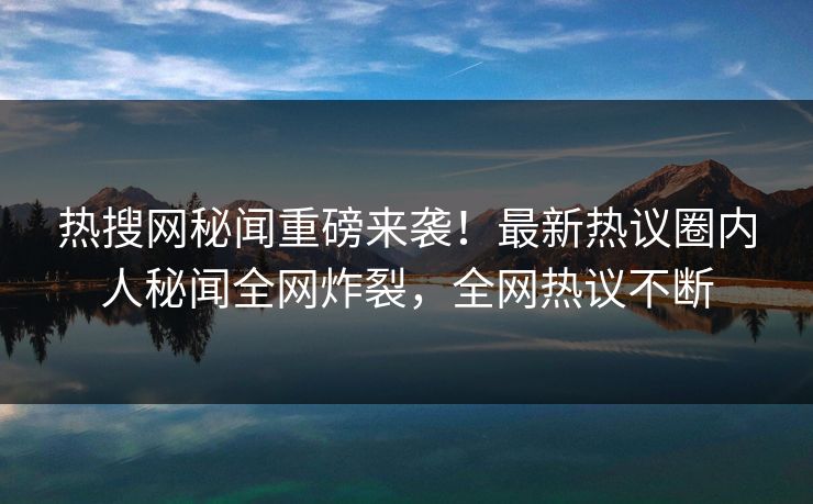 热搜网秘闻重磅来袭！最新热议圈内人秘闻全网炸裂，全网热议不断