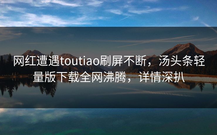 网红遭遇toutiao刷屏不断，汤头条轻量版下载全网沸腾，详情深扒