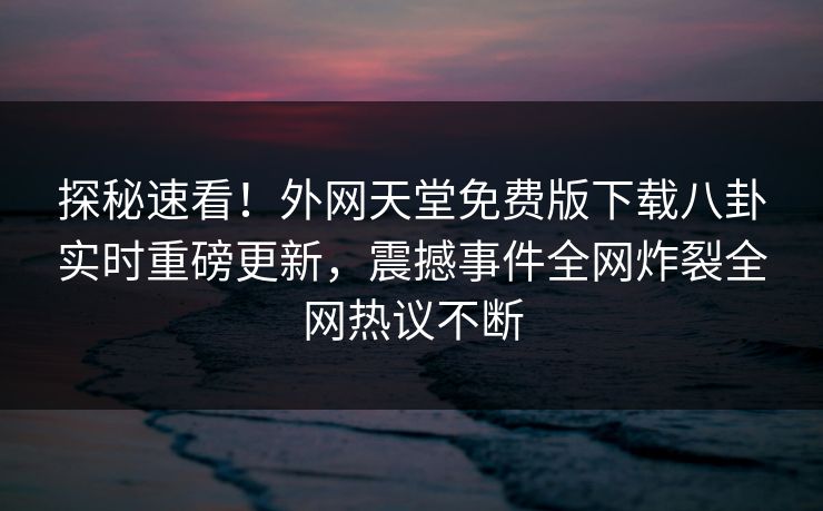 探秘速看！外网天堂免费版下载八卦实时重磅更新，震撼事件全网炸裂全网热议不断