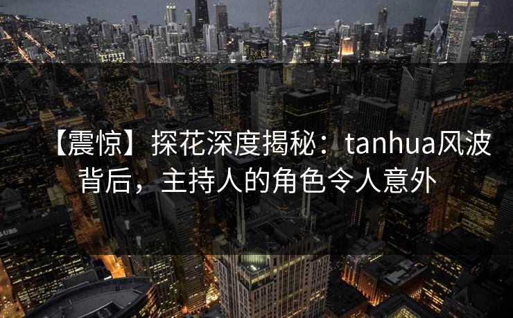 【震惊】探花深度揭秘：tanhua风波背后，主持人的角色令人意外