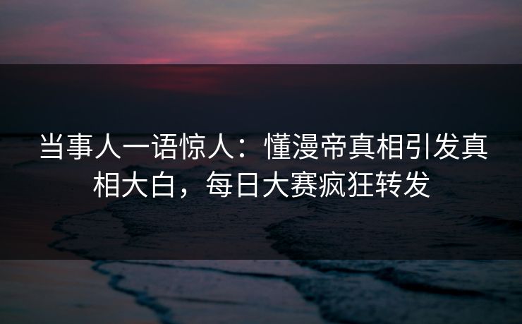 当事人一语惊人：懂漫帝真相引发真相大白，每日大赛疯狂转发