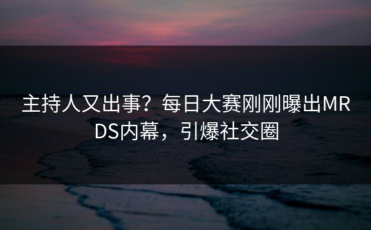主持人又出事？每日大赛刚刚曝出MRDS内幕，引爆社交圈