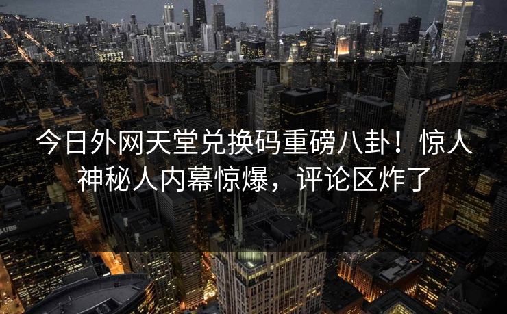 今日外网天堂兑换码重磅八卦！惊人神秘人内幕惊爆，评论区炸了
