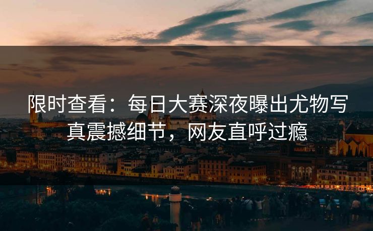 限时查看：每日大赛深夜曝出尤物写真震撼细节，网友直呼过瘾