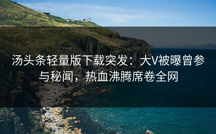 汤头条轻量版下载突发：大V被曝曾参与秘闻，热血沸腾席卷全网