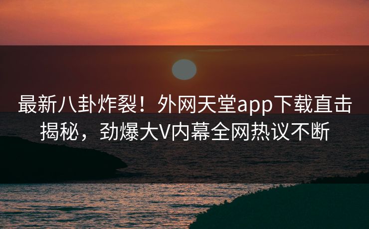 最新八卦炸裂！外网天堂app下载直击揭秘，劲爆大V内幕全网热议不断